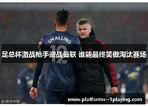 足总杯激战枪手迎战曼联 谁能最终笑傲淘汰赛场