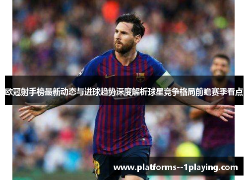 欧冠射手榜最新动态与进球趋势深度解析球星竞争格局前瞻赛季看点