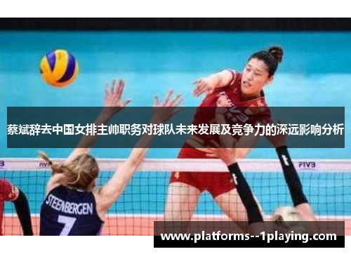 蔡斌辞去中国女排主帅职务对球队未来发展及竞争力的深远影响分析 蔡斌辞去中国女排主帅职务对球队未来发展及竞争力的深远影响分析