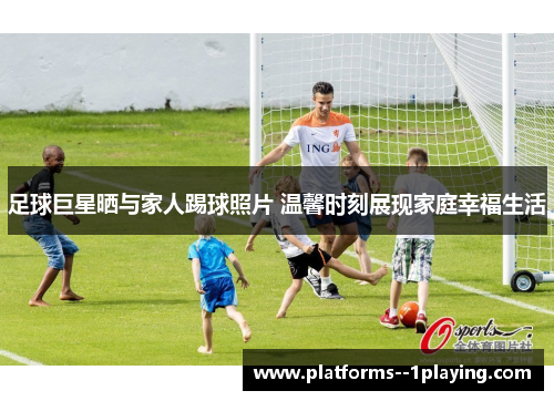 足球巨星晒与家人踢球照片 温馨时刻展现家庭幸福生活 足球巨星晒与家人踢球照片 温馨时刻展现家庭幸福生活