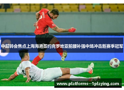 中超转会焦点上海海港签约克罗地亚前腰补强中场冲击新赛季冠军 中超转会焦点上海海港签约克罗地亚前腰补强中场冲击新赛季冠军