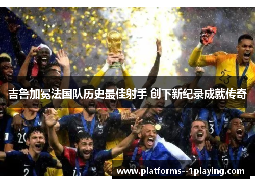 吉鲁加冕法国队历史最佳射手 创下新纪录成就传奇