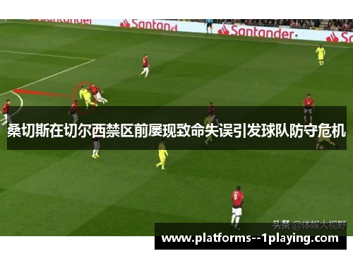 桑切斯在切尔西禁区前屡现致命失误引发球队防守危机 桑切斯在切尔西禁区前屡现致命失误引发球队防守危机