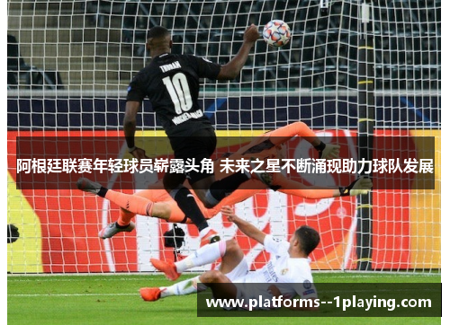 阿根廷联赛年轻球员崭露头角 未来之星不断涌现助力球队发展