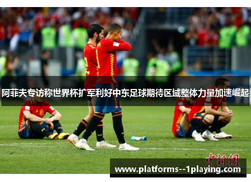 阿菲夫专访称世界杯扩军利好中东足球期待区域整体力量加速崛起