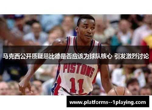 马克西公开质疑恩比德是否应该为球队核心 引发激烈讨论