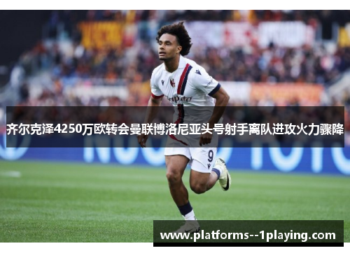 齐尔克泽4250万欧转会曼联博洛尼亚头号射手离队进攻火力骤降 齐尔克泽4250万欧转会曼联博洛尼亚头号射手离队进攻火力骤降