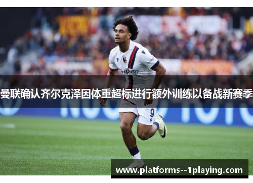 曼联确认齐尔克泽因体重超标进行额外训练以备战新赛季 曼联确认齐尔克泽因体重超标进行额外训练以备战新赛季