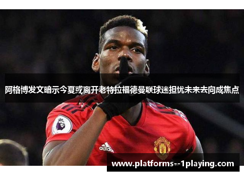 阿格博发文暗示今夏或离开老特拉福德曼联球迷担忧未来去向成焦点 阿格博发文暗示今夏或离开老特拉福德曼联球迷担忧未来去向成焦点