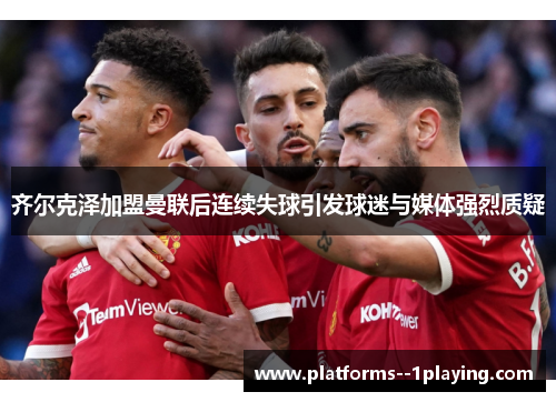 齐尔克泽加盟曼联后连续失球引发球迷与媒体强烈质疑