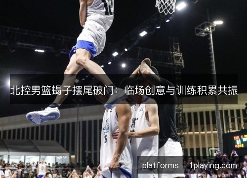北控男篮蝎子摆尾破门:临场创意与训练积累共振 北控男篮蝎子摆尾破门:临场创意与训练积累共振